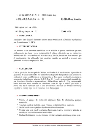 “la calidad esta en ti, no dejes que otros Sufran las consecuencias“ Página 4
1 ml de E.D.T.A 0.1 N 40.08 mg de p.a.
4.584 ml E.D.T.A 0.1 N X X= 108.15 mg de calcio.
200 mg de p.a. 100%
182.28 mg de p.a. X X=91.14 %
 RESULTADOS
De acuerdo a los cálculos realizados con los datos obtenidos en la práctica, el porcentaje
real de calcio es de 91.14 %.
 INTERPRETACION
De acuerdo a los resultados obtenidos en la práctica se puede considerar que este
medicamento que tiene en su composición el calcio, está dentro de los parámetros
referenciales 90-110% establecido en la FARMACOPEA, lo que nos da a conocer, que
el medicamento fue elaborado bajo estrictas medidas de control y proceso para
garantizar la calidad del producto final.
 CONCLUSION
Con la ejecución de está práctica hemos verificado si el medicamento inyectable de
gluconato de calcio elaborado por Laboratorios Ropsohn therapeutics Ltda. contiene la
cantidad de calcio establecido en la farmacopea, se llegó a esta conclusión, mediante un
proceso de titulación con solución de E.D.T.A. 0.1 N, sobre una cantidad conocida del
p.a. disuelta en disuelta en agua destilada e hidróxido de sodio al 2 N y con murexide
como indicador, hasta observar un cambio de color del rojo al violeta que indica el
punto final de la titulación, con lo cual precedimos a realizar los debidos cálculos y
constatar si cumple o no con lo requerido en la farmacopea.
 RECOMENDACIONES
 Utilizar el equipo de protección adecuado: bata de laboratorio, guantes,
mascarilla.
 Tener en cuenta el material a usar evitando contaminación de reactivos.
 Medir lo más exacto posible el volumen del medicamento.
 Colocar una hoja papel bond como base para observar con mayor claridad el
cambio de coloración durante la titulación.
 Realizar la titulación con movimiento circular, agitación continua y gota a gota.
 