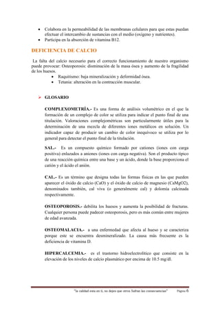 “la calidad esta en ti, no dejes que otros Sufran las consecuencias“ Página 6
 Colabora en la permeabilidad de las membranas celulares para que estas puedan
efectuar el intercambio de sustancias con el medio (oxígeno y nutrientes).
 Participa en la absorción de vitamina B12.
DEFICIENCIA DE CALCIO
La falta del calcio necesario para el correcto funcionamiento de nuestro organismo
puede provocar: Osteoporosis: disminución de la masa ósea y aumento de la fragilidad
de los huesos.
 Raquitismo: baja mineralización y deformidad ósea.
 Tetania: alteración en la contracción muscular.
 GLOSARIO
COMPLEXOMETRÍA.- Es una forma de análisis volumétrico en el que la
formación de un complejo de color se utiliza para indicar el punto final de una
titulación. Valoraciones complejométricas son particularmente útiles para la
determinación de una mezcla de diferentes iones metálicos en solución. Un
indicador capaz de producir un cambio de color inequívoco se utiliza por lo
general para detectar el punto final de la titulación.
SAL.- Es un compuesto químico formado por cationes (iones con carga
positiva) enlazados a aniones (iones con carga negativa). Son el producto típico
de una reacción química entre una base y un ácido, donde la base proporciona el
catión y el ácido el anión.
CAL.- Es un término que designa todas las formas físicas en las que pueden
aparecer el óxido de calcio (CaO) y el óxido de calcio de magnesio (CaMgO2),
denominados también, cal viva (o generalmente cal) y dolomía calcinada
respectivamente.
OSTEOPOROSIS.- debilita los huesos y aumenta la posibilidad de fracturas.
Cualquier persona puede padecer osteoporosis, pero es más común entre mujeres
de edad avanzada.
OSTEOMALACIA.- a una enfermedad que afecta al hueso y se caracteriza
porque este se encuentra desmineralizado. La causa más frecuente es la
deficiencia de vitamina D.
HIPERCALCEMIA.- es el trastorno hidroelectrolítico que consiste en la
elevación de los niveles de calcio plasmático por encima de 10.5 mg/dl.
 