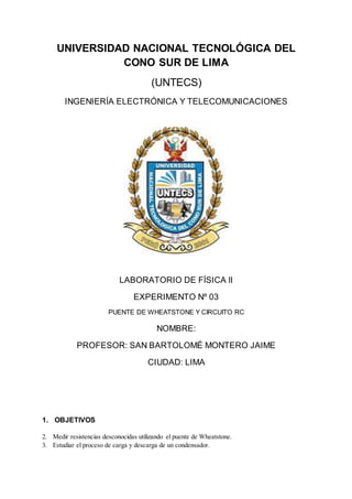UNIVERSIDAD NACIONAL TECNOLÓGICA DEL
CONO SUR DE LIMA
(UNTECS)
INGENIERÍA ELECTRÓNICA Y TELECOMUNICACIONES
LABORATORIO DE FÍSICA lI
EXPERIMENTO Nº 03
PUENTE DE WHEATSTONE Y CIRCUITO RC
NOMBRE:
PROFESOR: SAN BARTOLOMÉ MONTERO JAIME
CIUDAD: LIMA
1. OBJETIVOS
2. Medir resistencias desconocidas utilizando el puente de Wheatstone.
3. Estudiar el proceso de carga y descarga de un condensador.
 