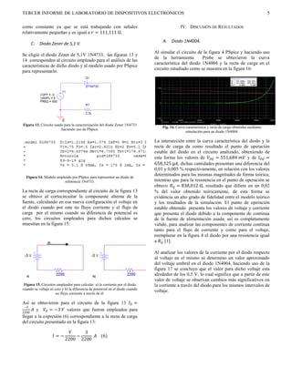 TERCER INFORME DE LABORATORIO DE DISPOSITIVOS ELECTRONICOS                                                                                             5

como constante ya que se está trabajando con señales                                          IV. DISCUSIÓN DE RESULTADOS
relativamente pequeñas y es igual a  = 111,111 Ω.
                                                                                   A. Diodo 1N4004.
     C.    Diodo Zener de 5,1 V.
                                                                               Al simular el circuito de la figura 4 PSpice y haciendo uso
Se eligió el diodo Zener de 5,1V 1N4733, las figuras 13 y
                                                                               de la herramienta        Probe se obtuvieron la curva
14 corresponden al circuito empleado para el análisis de las
                                                                               característica del diodo 1N4004 y la recta de carga en el
características de dicho diodo y al modelo usado por PSpice
                                                                               circuito estudiado como se muestra en la figura 16:
para representarlo.




Figura 13. Circuito usado para la caracterización del diodo Zener 1N4733
                                                                                   Fig. 16. Curva característica y recta de carga obtenidas mediante
                        haciendo uso de PSpice.
                                                                                                  simulación para un diodo 1N4004.

                                                                               La intersección entre la curva característica del diodo y la
                                                                               recta de carga da como resultado el punto de operación
                                                                               estable del diodo en el circuito analizado, obteniendo de
                                                                               esta forma los valores de  = 551,684  y de  =
                                                                               658,325 µ, dichas cantidades presentan una diferencia del
                                                                               0,01 y 0,005 % respectivamente, en relación con los valores
                                                                               determinados para las mismas magnitudes de forma teórica;
  Figura 14. Modelo empleado por PSpice para representar un diodo de
                        referencia 1N4733.                                     mientras que para la resistencia en el punto de operación se
                                                                               obtuvo  = 838,012 Ω, resultado que difiere en un 0,02
La recta de carga correspondiente al circuito de la figura 13                  % del valor obtenido teóricamente, de esta forma se
se obtuvo al cortocircuitar la componente alterna de la                        evidencia un alto grado de fidelidad entre el modelo teórico
fuente, calculando en esa nueva configuración el voltaje en                    y los resultados de la simulación. El punto de operación
el diodo cuando por este no fluye corriente y el flujo de                      estable obtenido presenta los valores de voltaje y corriente
carga por el mismo cuando su diferencia de potencial es                        que presenta el diodo debido a la componente de continua
cero, los circuitos empleados para dichos cálculos se                          de la fuente de alimentación usada; así es completamente
muestran en la figura 15:                                                      valido, para analizar las componentes de corriente continua
                                                                               tanto para el flujo de corriente y como para el voltaje,
                                                                               reemplazar en la figura 4 el diodo por una resistencia igual
                                                                               a  [1].

                                                                               Al analizar los valores de la corriente por el diodo respecto
                                                                               al voltaje en el mismo se determino un valor aproximado
                                                                               del voltaje umbral en el diodo 1N4004, haciendo uso de la
                                                                               figura 17 se concluyo que el valor para dicho voltaje esta
                                                                               alrededor de los 0,5 V, lo cual significa que a partir de este
                                                                               valor de voltaje se observan cambios más significativos en
 Figura 15. Circuitos empleados para calcular: a) la corriente por el diodo    la corriente a través del diodo para los mismos intervalos de
cuando su voltaje es cero y b) la diferencia de potencial en el diodo cuando
                                                                               voltaje.
                      no fluye corriente a través de él.

Así se obtuvieron para el circuito de la figura 13  =
 −3
      y  = −3  valores que fueron empleados para
2200
llegar a la expresión (6) correspondiente a la recta de carga
del circuito presentado en la figura 13:

                                 3
                    = −       −      (6)
                            2200 2200
 