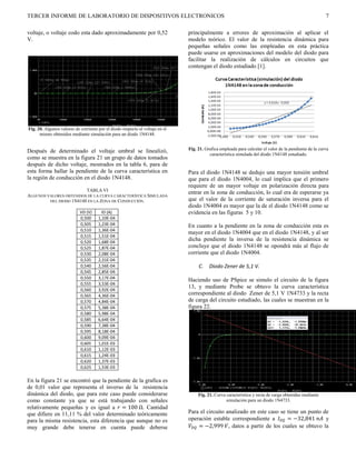 TERCER INFORME DE LABORATORIO DE DISPOSITIVOS ELECTRONICOS                                                                                               7

voltaje, o voltaje codo esta dado aproximadamente por 0,52                     principalmente a errores de aproximación al aplicar el
V.                                                                             modelo teórico. El valor de la resistencia dinámica para
                                                                               pequeñas señales como las empleadas en esta práctica
                                                                               puede usarse en aproximaciones del modelo del diodo para
                                                                               facilitar la realización de cálculos en circuitos que
                                                                               contengan el diodo estudiado [1].




Fig. 20. Algunos valores de corriente por el diodo respecto al voltaje en el
      mismo obtenidos mediante simulación para un diodo 1N4148.


                                                                               Fig. 21. Grafica empleada para calcular el valor de la pendiente de la curva
Después de determinado el voltaje umbral se linealizó,
                                                                                          característica simulada del diodo 1N4148 estudiado.
como se muestra en la figura 21 un grupo de datos tomados
después de dicho voltaje, mostrados en la tabla 6, para de
esta forma hallar la pendiente de la curva característica en                   Para el diodo 1N4148 se dedujo una mayor tensión umbral
la región de conducción en el diodo 1N4148.                                    que para el diodo 1N4004, lo cual implica que el primero
                                                                               requiere de un mayor voltaje en polarización directa para
                         TABLA VI
                                                                               entrar en la zona de conducción, lo cual era de esperarse ya
ALGUNOS VALORES OBTENIDOS DE LA CURVA CARACTERÍSTICA SIMULADA
         DEL DIODO 1N4148 EN LA ZONA DE CONDUCCIÓN.                            que el valor de la corriente de saturación inversa para el
                                                                               diodo 1N4004 es mayor que la de el diodo 1N4148 como se
                            VD (V)      ID (A)                                 evidencia en las figuras 5 y 10.
                            0,500     1,10E-04
                            0,505     1,23E-04                                 En cuanto a la pendiente en la zona de conducción esta es
                            0,510     1,36E-04
                                                                               mayor en el diodo 1N4004 que en el diodo 1N4148, y al ser
                            0,515     1,51E-04
                            0,520     1,68E-04
                                                                               dicha pendiente la inversa de la resistencia dinámica se
                            0,525     1,87E-04                                 concluye que el diodo 1N4148 se opondrá más al flujo de
                            0,530     2,08E-04                                 corriente que el diodo 1N4004.
                            0,535     2,31E-04
                            0,540     2,56E-04                                      C.    Diodo Zener de 5,1 V.
                            0,545     2,85E-04
                            0,550     3,17E-04
                                                                               Haciendo uso de PSpice se simulo el circuito de la figura
                            0,555     3,53E-04
                            0,560     3,92E-04
                                                                               13, y mediante Probe se obtuvo la curva característica
                            0,565     4,36E-04                                 correspondiente al diodo Zener de 5,1 V 1N4733 y la recta
                            0,570     4,84E-04                                 de carga del circuito estudiado, las cuales se muestran en la
                            0,575     5,38E-04                                 figura 22.
                            0,580     5,98E-04
                            0,585     6,64E-04
                            0,590     7,38E-04
                            0,595     8,18E-04
                            0,600     9,09E-04
                            0,605     1,01E-03
                            0,610     1,12E-03
                            0,615     1,24E-03
                            0,620     1,37E-03
                            0,625     1,53E-03

En la figura 21 se encontró que la pendiente de la grafica es
de 0,01 valor que representa el inverso de la resistencia
dinámica del diodo, que para este caso puede considerarse                           Fig. 21. Curva característica y recta de carga obtenidas mediante
como constante ya que se está trabajando con señales                                               simulación para un diodo 1N4733.
relativamente pequeñas y es igual a  = 100 Ω. Cantidad
que difiere en 11,11 % del valor determinado teóricamente                      Para el circuito analizado en este caso se tiene un punto de
para la misma resistencia, esta diferencia que aunque no es                    operación estable correspondiente a  = −32,841  y
muy grande debe tenerse en cuenta puede deberse                                 = −2,999 , datos a partir de los cuales se obtuvo la
 