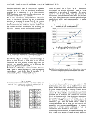 TERCER INFORME DE LABORATORIO DE DISPOSITIVOS ELECTRONICOS                                                                                               8

resistencia estática del diodo en el circuito de la figura 13                  Como se observa en la figura 24 se             presentaron
llegando a  ≈ 91 ∙ 106 lo cual muestra que en el circuito                  exactamente las mismas pendientes          para la curva
estudiado para la componente DC de la fuente el diodo                          característica en las regiones de conducción y de ruptura,
1N4733 actúa casi como un circuito abierto al presentar una                    siendo el valor de estas 0,002, valor que representa el
resistencia elevada al flujo de la corriente.                                  inverso de la resistencia dinámica del diodo, que para este
En la curva característica correspondiente a este diodo                        caso puede considerarse como constante ya que se está
Zener se observa un fenómeno que en los dos casos                              trabajando con señales relativamente pequeñas y es igual a
anteriores no se aprecio, la ruptura Zener, la cual consiste                    = 500 Ω.
en que después de alcanzado cierto nivel de voltaje en
polarización inversa los electrones empiezan a abandonar
los enlaces covalentes produciendo una avalancha de
electrones y por tanto un gran aumento en la corriente [1].




Fig. 23. Algunos valores de corriente por el diodo respecto al voltaje en el
      mismo obtenidos mediante simulación para un diodo 1N4733.

Basándose en la figura 23 se llego a la conclusión de que el
voltaje a partir del cual el diodo entra en su zona de
conducción es decir permite grandes variaciones de
corriente para pequeños cambios en la diferencia de
potencial es aproximadamente los 0,6 V.
Se calculo la pendiente de la curva característica del diodo
1N4733 tanto en la zona de conducción como en la zona de                       Fig. 21. Grafica empleada para calcular el valor de la pendiente de la curva
                                                                                  característica simulada del diodo 1N4148 estudiado a) en la zona de
ruptura Zener a partir de los datos de las tablas 7 y 8                                           conducción y b) en la zona de ruptura.
obteniendo los gráficos mostrados en la figura 24.



                                                                                                        V. CONCLUSIONES
                           TABLAS VII Y VIII
ALGUNOS VALORES OBTENIDOS DE LA CURVA CARACTERÍSTICA SIMULADA
 DEL DIODO 1N4148 EN LA ZONA DE CONDUCCIÓN (IZQUIERDA) Y EN LA                  La corriente de saturación inversa como parámetro del
                  ZONA DE RUPTURA (DERECHA).                                   diodo semiconductor tanto para el modelo teórico como
                                                                               para el modelo usado en el simulador influye en que tanto
                                                                               se opone el diodo estudiado al flujo de corriente, así un
                                                                               diodo con mayor corriente de saturación inversa presentara
                                                                               un valor de voltaje umbral y una resistencia dinámica más
                                                                               pequeños que un diodo con una corriente de saturación
                                                                               inversa de menor magnitud, como se demostró al comparar
                                                                               dichas magnitudes entre los diodos 1N4004 y el 1N4148, de
                                                                               los cuales el 1N4004 presentaba una mayor corriente de
                                                                               saturación y por tanto una menor tensión umbral y
                                                                               resistencia dinámica, así un diodo con una corriente de
                                                                               saturación mayor entrara más rápidamente a la zona de
                                                                               conducción y opondrá menor resistencia al flujo de
                                                                               corriente una vez se encuentre en dicha región.
                                                                               El análisis del comportamiento de un diodo mediante el uso
                                                                               de la recta de carga es muy útil cuando se tienen señales de
 