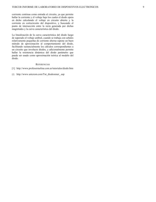 TERCER INFORME DE LABORATORIO DE DISPOSITIVOS ELECTRONICOS        9

corriente continua como entrada al circuito, ya que permite
hallar la corriente y el voltaje bajo los cuales el diodo opera
en dicho calculando el voltaje en circuito abierto y la
corriente en cortocircuito del dispositivo, y buscando el
punto de intersección entre la recta generada por dichas
magnitudes y la curva característica del diodo.

La linealización de la curva característica del diodo luego
de superado el voltaje umbral, cuando se trabaja con señales
relativamente pequeñas de corriente alterna supone un buen
método de aproximación al comportamiento del diodo,
facilitando sustancialmente los cálculos correspondientes a
un circuito que involucre diodos, y adicionalmente permite
hallar la resistencia dinámica del diodo parámetro que
puede ser usado como aproximación teórica al modelo del
diodo.

                        REFERENCIAS
[1] http://www.profesormolina.com.ar/tutoriales/diodo.htm

[2]   http://www.unicrom.com/Tut_diodozener_.asp
 