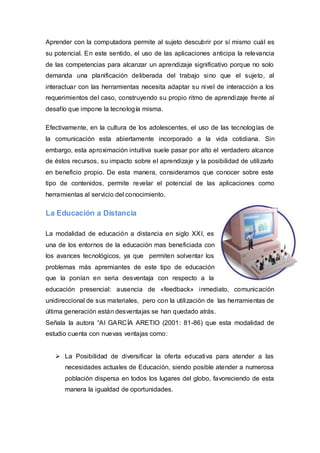 Aprender con la computadora permite al sujeto descubrir por sí mismo cuál es
su potencial. En este sentido, el uso de las aplicaciones anticipa la relevancia
de las competencias para alcanzar un aprendizaje significativo porque no solo
demanda una planificación deliberada del trabajo sino que el sujeto, al
interactuar con las herramientas necesita adaptar su nivel de interacción a los
requerimientos del caso, construyendo su propio ritmo de aprendizaje frente al
desafío que impone la tecnología misma.

Efectivamente, en la cultura de los adolescentes, el uso de las tecnologías de
la comunicación esta abiertamente incorporado a la vida cotidiana. Sin
embargo, esta aproximación intuitiva suele pasar por alto el verdadero alcance
de éstos recursos, su impacto sobre el aprendizaje y la posibilidad de utilizarlo
en beneficio propio. De esta manera, consideramos que conocer sobre este
tipo de contenidos, permite revelar el potencial de las aplicaciones como
herramientas al servicio del conocimiento.

La Educación a Distancia

La modalidad de educación a distancia en siglo XXI, es
una de los entornos de la educación mas beneficiada con
los avances tecnológicos, ya que permiten solventar los
problemas más apremiantes de este tipo de educación
que la ponían en seria desventaja con respecto a la
educación presencial: ausencia de «feedback» inmediato, comunicación
unidireccional de sus materiales, pero con la utilización de las herramientas de
última generación están desventajas se han quedado atrás.
Señala la autora “Al GARCÍA ARETIO (2001: 81-86) que esta modalidad de
estudio cuenta con nuevas ventajas como:


    La Posibilidad de diversificar la oferta educativa para atender a las
      necesidades actuales de Educación, siendo posible atender a numerosa
      población dispersa en todos los lugares del globo, favoreciendo de esta
      manera la igualdad de oportunidades.
 