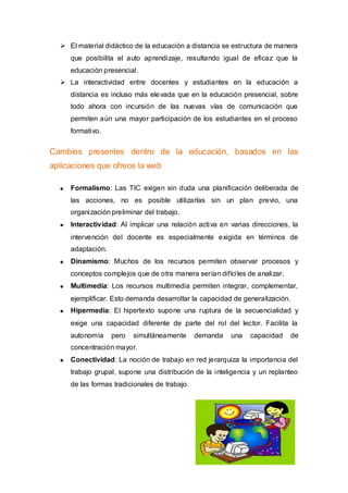  El material didáctico de la educación a distancia se estructura de manera
     que posibilita el auto aprendizaje, resultando igual de eficaz que la
     educación presencial.
   La interactividad entre docentes y estudiantes en la educación a
     distancia es incluso más elevada que en la educación presencial, sobre
     todo ahora con incursión de las nuevas vías de comunicación que
     permiten aún una mayor participación de los estudiantes en el proceso
     formativo.


Cambios presentes dentro de la educación, basados en las
aplicaciones que ofrece la web

     Formalismo: Las TIC exigen sin duda una planificación deliberada de
     las acciones, no es posible utilizarlas sin un plan previo, una
     organización preliminar del trabajo.
     Interactividad: Al implicar una relación activa en varias direcciones, la
     intervención del docente es especialmente exigida en términos de
     adaptación.
     Dinamismo: Muchos de los recursos permiten observar procesos y
     conceptos complejos que de otra manera serían difíciles de analizar.
     Multimedia: Los recursos multimedia permiten integrar, complementar,
     ejemplificar. Esto demanda desarrollar la capacidad de generalización.
     Hipermedia: El hipertexto supone una ruptura de la secuencialidad y
     exige una capacidad diferente de parte del rol del lector. Facilita la
     autonomía     pero   simultáneamente      demanda   una   capacidad    de
     concentración mayor.
     Conectividad: La noción de trabajo en red jerarquiza la importancia del
     trabajo grupal, supone una distribución de la inteligencia y un replanteo
     de las formas tradicionales de trabajo.
 