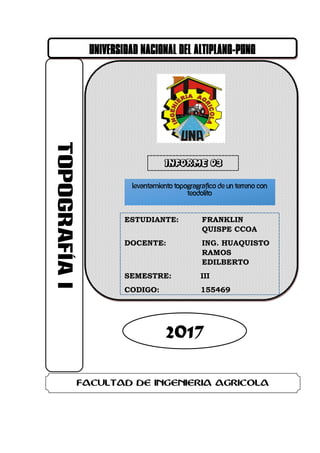 UNIVERSIDAD NACIONAL DEL ALTIPLANO-PUNO
2017
FACULTAD DE INGENIERIA AGRICOLA
ESTUDIANTE: FRANKLIN
QUISPE CCOA
DOCENTE: ING. HUAQUISTO
RAMOS
EDILBERTO
SEMESTRE: III
CODIGO: 155469
LEVANTAMIENTO TOPOGRAGRAFICO DE UN TERRENO CON
TEODOLITO
 