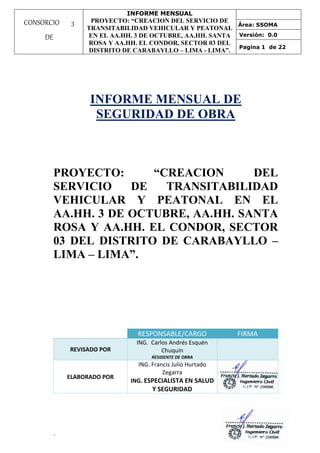 INFORME MENSUAL
PROYECTO: “CREACION DEL SERVICIO DE
TRANSITABILIDAD VEHICULAR Y PEATONAL
EN EL AA.HH. 3 DE OCTUBRE, AA.HH. SANTA
ROSA Y AA.HH. EL CONDOR, SECTOR 03 DEL
DISTRITO DE CARABAYLLO – LIMA - LIMA”.
Área: SSOMA
Versión: 0.0
Pagina 1 de 22
`
CONSORCIO 3
DE
OCTUBRE
INFORME MENSUAL DE
SEGURIDAD DE OBRA
PROYECTO: “CREACION DEL
SERVICIO DE TRANSITABILIDAD
VEHICULAR Y PEATONAL EN EL
AA.HH. 3 DE OCTUBRE, AA.HH. SANTA
ROSA Y AA.HH. EL CONDOR, SECTOR
03 DEL DISTRITO DE CARABAYLLO –
LIMA – LIMA”.
RESPONSABLE/CARGO FIRMA
REVISADO POR
ING. Carlos Andrés Esquén
Chuquín
RESIDENTE DE OBRA
ELABORADO POR
ING. Francis Julio Hurtado
Zegarra
ING. ESPECIALISTA EN SALUD
Y SEGURIDAD
 