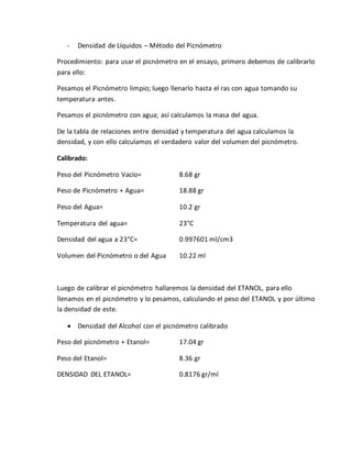 - Densidad de Líquidos – Método del Picnómetro
Procedimiento: para usar el picnómetro en el ensayo, primero debemos de calibrarlo
para ello:
Pesamos el Picnómetro limpio; luego llenarlo hasta el ras con agua tomando su
temperatura antes.
Pesamos el picnómetro con agua; así calculamos la masa del agua.
De la tabla de relaciones entre densidad y temperatura del agua calculamos la
densidad, y con ello calculamos el verdadero valor del volumen del picnómetro.
Calibrado:
Peso del Picnómetro Vacío= 8.68 gr
Peso de Picnómetro + Agua= 18.88 gr
Peso del Agua= 10.2 gr
Temperatura del agua= 23°C
Densidad del agua a 23°C= 0.997601 ml/cm3
Volumen del Picnómetro o del Agua 10.22 ml
Luego de calibrar el picnómetro hallaremos la densidad del ETANOL, para ello
llenamos en el picnómetro y lo pesamos, calculando el peso del ETANOL y por último
la densidad de este.
 Densidad del Alcohol con el picnómetro calibrado
Peso del picnómetro + Etanol= 17.04 gr
Peso del Etanol= 8.36 gr
DENSIDAD DEL ETANOL= 0.8176 gr/ml
 