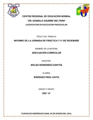 TUXPAN DE RODRÍGUEZ CANO, 20 DE ENERO DEL 2016.
CENTRO REGIONAL DE EDUCACIÓN NORMAL
“DR. GONZALO AGUIRRE BELTRÁN”
LICENCIATURA EN EDUCACION PREESCOLAR
TÍTULO DEL TRABAJO:
INFORME DE LA JORNADA DE PRÁCTICA 7-11 DE DICIEMBRE
NOMBRE DE LA MATERIA:
ADECUACIÓN CURRICULAR
MAESTRA:
MELBA HERNÁNDEZ SANTOS
ALUMNA:
MÁRQUEZ VIDAL KATIA
GRADO Y GRUPO:
3RO “A”
 