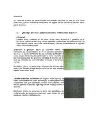 Apariencia
Un cristal en la orina es generalmente una pequeña partícula, ya sea sin una forma
particular o con una apariencia semejante a las agujas. Es con frecuencia del color de un
grano de arena.
2. ¿Qué tipo de células podemos encontrar en la muestra de orina?
CELULAS:
Pueden estar presentes en la orina células como eritrocitos o glóbulos rojos,
leucocitos o glóbulos blancos y células epiteliales provenientes de distintos puntos del
tracto urinario, desde los túbulos hasta la uretra y también provenientes de la vagina o
vulva, como contaminantes.
Eritrocitos o glóbulos rojos: Se considera normal la
eliminación de una cantidad de 0 a 1 o 2 eritrocitos por campo
de 40 x. Al ser la membrana de los eritrocitos permeable a
varios solutos de la orina, los cambios en la forma y tamaño de
los mismos depende del gradiente osmótico de la orina por lo
cual los eritrocitos se ven hinchados, crenados o de tamaño
normal.
Significado clínico: Un aumento en el número de glóbulos rojos
en la orina (hematuria) indica enfermedad de las vías urinarias
bajas o enfermedad renal.
Células epiteliales escamosas: se originan en la vagina y en
uretra tanto del hombre como de la mujer. Pueden presentarse
en pequeña o en gran cantidad o también estar ausentes. Son
células grandes de aspecto algo irregular con núcleo pequeño y
redondo.
Significado clínico: su presencia no tiene valor patológico, sin
embargo ante un carcinoma escamoso, estas células se ven
afectadas y sufren modificaciones.
 