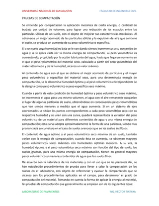 UNIVERSIDAD NACIONAL DE SAN AGUSTIN FACULTAD DE INGENIERIA CIVIL
LABORATORIO DE PAVIMENTOS ING. HÉCTOR TINTAYA
PRUEBAS DE COMPACTACIÓN
Se entiende por compactación la aplicación mecánica de cierta energía, o cantidad de
trabajo por unidad de volumen, para lograr una reducción de los espacios entre las
partículas sólidas de un suelo, con el objeto de mejorar sus características mecánicas. Al
obtenerse un mejor acomodo de las partículas sólidas y la expulsión de aire que contiene
el suelo, se produce un aumento de su peso volumétrico o específico.
Si a un suelo cuya humedad es baja se le van dando ciertos incrementos a su contenido de
agua y se le aplica cada vez la misma energía de compactación, su peso volumétrico va
aumentando, propiciado por la acción lubricante del agua, hasta que llega un momento en
el que el peso volumétrico del material seco, calculado a partir del peso volumétrico del
material húmedo y de la humedad, alcanza un valor máximo.
Al contenido de agua con el que se obtiene el mejor acomodo de partículas y el mayor
peso volumétrico o especifico del material seco, para una determinada energía de
compactación, se le denomina humedad óptima y al peso volumétrico correspondiente se
le designa como peso volumétrico o peso específico seco máximo.
Cuando a partir de esta condición de humedad óptima y peso volumétrico seco máximo,
se incrementa el agua para una mismo volumen, el agua con el aire remanente ocuparían
el lugar de algunas partículas de suelo, obteniéndose en consecuencia pesos volumétricos
que van siendo menores a medida que el agua aumenta. Si en un sistema de ejes
coordenados se sitúan los puntos correspondientes a cada peso volumétrico seco con su
respectiva humedad y se unen con una curva, quedará representada la variación del peso
volumétrico de un material para diferentes contenidos de agua y una misma energía de
compactación; esta curva adopta aproximadamente la forma de una parábola, siendo mas
pronunciada su curvatura en el caso de suelos arenosos que en los suelos arcillosos.
El contenido de agua óptimo y el peso volumétrico seco máximo de un suelo, también
varían con la energía de compactación; cuando ésta se aumenta, se obtienen mayores
pesos volumétricos secos máximos con humedades óptimas menores. A su vez, la
humedad óptima y el peso volumétrico seco máximo son función del tipo de suelo; los
suelos gruesos, para una misma energía de compactación, tienen en general mayores
pesos volumétricos y menores contenidos de agua que los suelos finos.
De acuerdo con la naturaleza de los materiales y con el uso que se les pretenda dar, se
han establecido procedimientos de prueba para llevar a cabo la compactación de los
suelos en el laboratorio, con objeto de referenciar y evaluar la compactación que se
alcanza con los procedimientos aplicados en el campo, para determinar el grado de
compactación del material. Tomando en cuenta la forma de aplicar la energía al material,
las pruebas de compactación que generalmente se emplean son de los siguientes tipos:
 