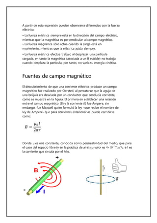 A partir de esta expresión pueden observarse diferencias con la fuerza
eléctrica:
• La fuerza eléctrica siempre está en la dirección del campo eléctrico,
mientras que la magnética es perpendicular al campo magnético.
• La fuerza magnética sólo actúa cuando la carga está en
movimiento, mientras que la eléctrica actúa siempre.
• La fuerza eléctrica efectúa trabajo al desplazar una partícula
cargada, en tanto la magnética (asociada a un B estable) no trabaja
cuando desplaza la partícula, por tanto, no varía su energía cinética.
Fuentes de campo magnético
El descubrimiento de que una corriente eléctrica produce un campo
magnético fue realizado por Oersted, al percatarse que la aguja de
una brújula era desviada por un conductor que conducía corriente,
como se muestra en la figura. El primero en establecer una relación
entre el campo magnético (B) y la corriente (I) fue Ampere, sin
embargo, fue Maxwell quien formuló la ley –que recibe el nombre de
ley de Ampere- que para corrientes estacionarias puede escribirse
como:
Donde μ es una constante, conocida como permeabilidad del medio, que para
el caso del espacio libre (y en la práctica de aire) su valor es 410-7
T.m/A, e I es
la corriente que circula por el hilo.
 
