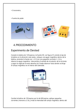 • Cronometro.
• Fuente de poder.
4.PROCEDIMIENTO
Experimento de Oersted
Conecte la bobina de 120 espiras a la fuente DC, ver figura (7); oriente el eje de
la bobina en la dirección este-oeste, coloque una aguja magnética dentro de la
bobina, encienda la fuente con ≈ 6 V con una pequeña corriente I< 2 A y
observe la aguja magnética. Intercambie el sentido de circulación de la corriente
y según la regla de la mano derecha Ud. Puede observar hacia donde se dirige
el campo magnético en el interior del solenoide.
Cambie la bobina de 120 espiras por la de 600 espiras, aplique pequeñas
corrientes (menores a 2 A) y mida la intensidad del campo magnético dentro del
 