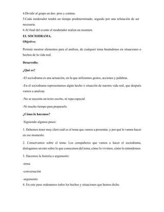 4.Dividir al grupo en dos: pros y contras.
5.Cada moderador tendrá un tiempo predeterminado, seguido por una refutación de ser
necesaria.
6.Al final del evento el moderador realiza un resumen.
EL SOCIODRAMA.
Objetivo:
Permite mostrar elementos para el análisis, de cualquier tema basándonos en situaciones o
hechos de la vida real.
Desarrollo:
¿Qué es?
-El sociodrama es una actuación, en la que utilizamos gestos, acciones y palabras.
-En el sociodrama representamos algún hecho o situación de nuestra vida real, que después
vamos a analizar.
-No se necesita un texto escrito, ni ropa especial
-Ni mucho tiempo para prepararlo
¿Cómo lo hacemos?
Siguiendo algunos pasos:
1. Debemos tener muy claro cuál es el tema que vamos a presentar, y por qué lo vamos hacer
en ese momento.
2. Conservamos sobre el tema: Los compañeros que vamos a hacer el sociodrama,
dialogamos un rato sobre lo que conocemos del tema, cómo lo vivimos, cómo lo entendemos.
3. Hacemos la historia o argumento:
-tema
-conversación
-argumento
4. En este paso ordenamos todos los hechos y situaciones que hemos dicho
 