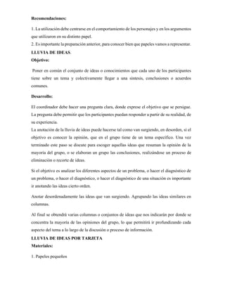 Recomendaciones:
1. La utilización debe centrarse en el comportamiento de los personajes y en los argumentos
que utilizaron en su distinto papel.
2. Es importante la preparación anterior, para conocer bien que papeles vamos a representar.
LLUVIA DE IDEAS.
Objetivo:
Poner en común el conjunto de ideas o conocimientos que cada uno de los participantes
tiene sobre un tema y colectivamente llegar a una síntesis, conclusiones o acuerdos
comunes.
Desarrollo:
El coordinador debe hacer una pregunta clara, donde exprese el objetivo que se persigue.
La pregunta debe permitir que los participantes puedan responder a partir de su realidad, de
su experiencia.
La anotación de la lluvia de ideas puede hacerse tal como van surgiendo, en desorden, si el
objetivo es conocer la opinión, que en el grupo tiene de un tema específico. Una vez
terminado este paso se discute para escoger aquellas ideas que resuman la opinión de la
mayoría del grupo, o se elaboran un grupo las conclusiones, realizándose un proceso de
eliminación o recorte de ideas.
Si el objetivo es analizar los diferentes aspectos de un problema, o hacer el diagnóstico de
un problema, o hacer el diagnóstico, o hacer el diagnóstico de una situación es importante
ir anotando las ideas cierto orden.
Anotar desordenadamente las ideas que van surgiendo. Agrupando las ideas similares en
columnas.
Al final se obtendrá varias columnas o conjuntos de ideas que nos indicarán por donde se
concentra la mayoría de las opiniones del grupo, lo que permitirá ir profundizando cada
aspecto del tema a lo largo de la discusión o proceso de información.
LLUVIA DE IDEAS POR TARJETA
Materiales:
1. Papeles pequeños
 