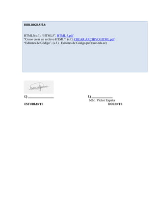 f.) ______________________ f.) __________________
MSc. Víctor Zapata
ESTUDIANTE DOCENTE
BIBLIOGRAFÍA:
HTML5(s.f.). “HTML5”. HTML 5.pdf
“Como crear un archivo HTML”. (s.f.).CREAR ARCHIVO HTML.pdf
“Editores de Código”. (s.f.). Editores de Código.pdf (uce.edu.ec)
 