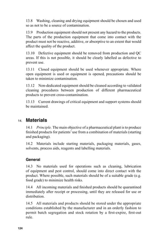 13.8 Washing, cleaning and drying equipment should be chosen and used
      so as not to be a source of contamination.
      13.9 Production equipment should not present any hazard to the products.
      The parts of the production equipment that come into contact with the
      product must not be reactive, additive, or absorptive to an extent that would
      affect the quality of the product.
      13.10 Defective equipment should be removed from production and QC
      areas. If this is not possible, it should be clearly labelled as defective to
      prevent use.
      13.11 Closed equipment should be used whenever appropriate. Where
      open equipment is used or equipment is opened, precautions should be
      taken to minimize contamination.
      13.12 Non-dedicated equipment should be cleaned according to validated
      cleaning procedures between production of different pharmaceutical
      products to prevent cross-contamination.
      13.13 Current drawings of critical equipment and support systems should
      be maintained.


14.   Materials
      14.1 Principle. The main objective of a pharmaceutical plant is to produce
      ﬁnished products for patients’ use from a combination of materials (starting
      and packaging).
      14.2 Materials include starting materials, packaging materials, gases,
      solvents, process aids, reagents and labelling materials.

      General
      14.3 No materials used for operations such as cleaning, lubrication
      of equipment and pest control, should come into direct contact with the
      product. Where possible, such materials should be of a suitable grade (e.g.
      food grade) to minimize health risks.
      14.4 All incoming materials and ﬁnished products should be quarantined
      immediately after receipt or processing, until they are released for use or
      distribution.
      14.5 All materials and products should be stored under the appropriate
      conditions established by the manufacturer and in an orderly fashion to
      permit batch segregation and stock rotation by a ﬁrst-expire, ﬁrst-out
      rule.

124
 