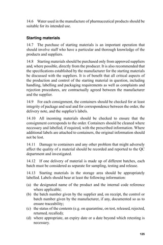 14.6 Water used in the manufacture of pharmaceutical products should be
suitable for its intended use.


Starting materials
14.7 The purchase of starting materials is an important operation that
should involve staff who have a particular and thorough knowledge of the
products and suppliers.
14.8 Starting materials should be purchased only from approved suppliers
and, where possible, directly from the producer. It is also recommended that
the speciﬁcations established by the manufacturer for the starting materials
be discussed with the suppliers. It is of beneﬁt that all critical aspects of
the production and control of the starting material in question, including
handling, labelling and packaging requirements as well as complaints and
rejection procedures, are contractually agreed between the manufacturer
and the supplier.
14.9 For each consignment, the containers should be checked for at least
integrity of package and seal and for correspondence between the order, the
delivery note, and the supplier’s labels.
14.10 All incoming materials should be checked to ensure that the
consignment corresponds to the order. Containers should be cleaned where
necessary and labelled, if required, with the prescribed information. Where
additional labels are attached to containers, the original information should
not be lost.
14.11 Damage to containers and any other problem that might adversely
affect the quality of a material should be recorded and reported to the QC
department and investigated.
14.12 If one delivery of material is made up of different batches, each
batch must be considered as separate for sampling, testing and release.
14.13 Starting materials in the storage area should be appropriately
labelled. Labels should bear at least the following information:
(a) the designated name of the product and the internal code reference
    where applicable;
(b) the batch number given by the supplier and, on receipt, the control or
    batch number given by the manufacturer, if any, documented so as to
    ensure traceability;
(c) the status of the contents (e.g. on quarantine, on test, released, rejected,
    returned, recalled);
(d) where appropriate, an expiry date or a date beyond which retesting is
    necessary.

                                                                            125
 
