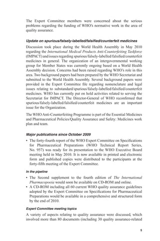 The Expert Committee members were concerned about the serious
problems regarding the funding of WHO’s normative work in the area of
quality assurance.

Update on spurious/falsely-labelled/falsiﬁed/counterfeit medicines
Discussion took place during the World Health Assembly in May 2010
regarding the International Medical Products Anti-Counterfeiting Taskforce
(IMPACT) and issues regarding spurious/falsely-labelled/falsiﬁed/counterfeit
medicines in general. The organization of an intergovernmental working
group for Member States was currently ongoing based on a World Health
Assembly decision. Concerns had been raised regarding WHO’s role in this
area. Two background papers had been prepared by the WHO Secretariat and
submitted to the World Health Assembly. Several background papers were
provided in the Expert Committee ﬁle regarding nomenclature and legal
issues relating to substandard/spurious/falsely-labelled/falsiﬁed/counterfeit
medicines. WHO has currently put on hold activities related to serving the
Secretariat for IMPACT. The Director-General of WHO reconﬁrmed that
spurious/falsely-labelled/falsiﬁed/counterfeit medicines are an important
issue for the Organization.
The WHO Anti-Counterfeiting Programme is part of the Essential Medicines
and Pharmaceutical Policies/Quality Assurance and Safety: Medicines work
plan and team.

Major publications since October 2009
• The forty-fourth report of the WHO Expert Committee on Speciﬁcations
  for Pharmaceutical Preparations (WHO Technical Report Series,
  No. 957) was ready for its presentation to the WHO Executive Board
  meeting held in May 2010. It is now available in printed and electronic
  form and published copies were distributed to the participants at the
  forty-ﬁfth meeting of the Expert Committee.
In the pipeline
• The Second supplement to the fourth edition of The International
  Pharmacopoeia would soon be available on CD-ROM and online.
• A CD-ROM including all 60 current WHO quality assurance guidelines
  adopted by the Expert Committee on Speciﬁcations for Pharmaceutical
  Preparations would be available in a comprehensive and structured form
  by the end of 2010.
Expert Committee meeting topics
A variety of aspects relating to quality assurance were discussed, which
involved more than 80 documents (including 30 quality assurance-related

                                                                           5
 