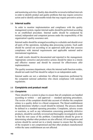and monitoring activities. Quality data should be reviewed at deﬁned intervals
      in order to identify product and quality problems that may require corrective
      action and to identify unfavourable trends that may require preventive action.

3.8   Internal audits
      In order to monitor implementation and compliance with the quality
      management system, regular internal audits should be performed according
      to an established procedure. Internal audits should be conducted by
      trained, independent and competent persons under the responsibility of the
      organization’s quality assurance unit.
      Internal audits should be arranged according to a schedule and should cover
      all parts of the operations, including data processing systems. Each audit
      should be carried out according to an approved audit plan that assesses
      compliance with internal requirements and applicable national and/or
      international regulations.
      All audit results should be documented and reported to the management.
      Appropriate corrective and preventive actions should be taken in a timely
      and effective manner and should be assessed for effectiveness after
      implementation.
      The quality assurance department, where the internal audit function resides,
      should not audit itself but should be subject to an independent audit.
      Internal audits are not a substitute for ofﬁcial inspections performed by
      the competent national authorities who check compliance with national
      regulations.

3.9   Complaints and product recall
3.9.1 Complaints
      There should be a system in place to ensure that all complaints are handled
      according to written — and approved — standard operating procedures.
      The review of the complaint should take account of whether the complaint
      relates to a quality defect in a blood component. The blood establishment
      should determine whether a recall should be initiated. The process should
      be deﬁned in a standard operating procedure. Complaints, adverse events
      or reactions, as well as any information concerning potentially defective
      products, should be carefully reviewed and thoroughly investigated in order
      to ﬁnd the root cause of the problem. Consideration should be given to
      determining whether other products are also affected. All investigations and
      actions should be carried out in a timely manner to ensure that the safety
      of the recipient is not compromised and that other products manufactured
      within the same establishment are not affected.

162
 