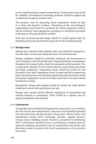 receive regular training in aseptic manipulations. Aseptic processing should
      be validated. Environmental monitoring protocols should be applied and
      evaluated by the quality assurance unit.
      The premises used for processing blood components should be kept
      in a clean and hygienic condition. Monitoring of the microbiological
      contamination load should be considered for critical equipment surfaces
      and environments where appropriate, according to a risk-based assessment
      of the process. Records should be available.
      Each area of processing and storage should be secured against entry by
      unauthorized persons and should be used only for the intended purpose.

6.1.4 Storage areas

      Storage areas should provide adequate space and should be arranged in a
      way that allows for dry and orderly placement of stored materials.
      Storage conditions should be controlled, monitored and documented to
      show compliance with the speciﬁcations. Equal distribution of temperature
      throughout the storage facility should be guaranteed and documented. This
      is particularly important for the critical materials used in processing blood
      and blood components. Temperature checks should be carried out and
      recorded at least daily. Appropriate alarms at upper and lower temperature
      limits should be present and should be regularly checked; the checks should
      be recorded. Appropriate actions to be taken when there is an alarm should
      be deﬁned in writing.
      Intermediate storage and transport should be carried out under deﬁned
      conditions to ensure that speciﬁcations are met.
      Storage areas should provide effective segregation of quarantined and
      released materials or components. There should be a separate area for
      rejected components and materials.

6.1.5 Laboratories

      Testing laboratories should be designed and constructed so as to minimize
      the risk of errors and contamination. Laboratory areas should be separated
      from the processing and ﬁnal product storage areas. Where nucleic acid
      ampliﬁcation testing (NAT) technology warrants, separate premises
      (rooms) and air handling systems should be considered for performing
      NAT. Consideration should be given to constructing a separate room for
      specimen sampling and another room for ampliﬁcation and nucleic acid
      detection in order to minimize the risk of contamination or false-positive
      test results.

172
 