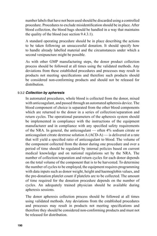 number labels that have not been used should be discarded using a controlled
      procedure. Procedures to exclude misidentiﬁcation should be in place. After
      blood collection, the blood bags should be handled in a way that maintains
      the quality of the blood (see section 9.4.3.1).
      A standard operating procedure should be in place describing the actions
      to be taken following an unsuccessful donation. It should specify how
      to handle already labelled material and the circumstances under which a
      second venipuncture might be possible.
      As with other GMP manufacturing steps, the donor product collection
      process should be followed at all times using the validated methods. Any
      deviations from these established procedures and processes may result in
      products not meeting speciﬁcations and therefore such products should
      be considered non-conforming products and should not be released for
      distribution.

9.3.2 Collection by apheresis
      In automated procedures, whole blood is collected from the donor, mixed
      with anticoagulant, and passed through an automated apheresis device. The
      blood component of choice is separated from the other blood components
      which are returned to the donor in a series of collection/separation and
      return cycles. The operational parameters of the apheresis system should
      be implemented in compliance with the instructions of the equipment
      manufacturer and in compliance with any speciﬁed safety requirements
      of the NRA. In general, the anticoagulant — often 4% sodium citrate or
      anticoagulant citrate dextrose solution A (ACD-A) — is delivered at a rate
      that will yield a speciﬁed ratio of anticoagulant to blood. The volume of
      the component collected from the donor during one procedure and over a
      period of time should be regulated by internal policies based on current
      medical knowledge and on national regulations set by the NRA. The
      number of collection/separation and return cycles for each donor depends
      on the total volume of the component that is to be harvested. To determine
      the number of cycles to be employed, the equipment requires programming
      with data inputs such as donor weight, height and haemoglobin values, and
      the pre-donation platelet count if platelets are to be collected. The amount
      of time required for the donation procedure depends on the number of
      cycles. An adequately trained physician should be available during
      apheresis sessions.
      The donor apheresis collection process should be followed at all times
      using validated methods. Any deviations from the established procedures
      and processes may result in products not meeting speciﬁcations and
      therefore they should be considered non-conforming products and must not
      be released for distribution.

190
 