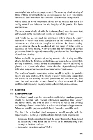counts (platelets, leukocytes, erythrocytes). The sampling plan for testing of
      blood or blood components should take into account that most components
      are derived from one donor, and should be considered as a single batch.
      Whole blood or blood components should not be released for use if the
      quality control test indicates that the integrity of the product has been
      compromised.
      The work record should identify the test(s) employed so as to ensure that
      entries, such as the calculation of results, are available for review.
      Test results that do not meet the acceptance criteria should be clearly
      identiﬁed to ensure that blood components of that donation remain in
      quarantine and that relevant samples are selected for further testing.
      An investigation should be conducted into the cause of failure prior to
      additional or repeat testing. Where possible, the performance of the test
      procedures should be regularly assessed by participation in a formal system
      of proﬁciency testing.
      Where applicable, the practice of pooling samples before testing should be
      clearly stated and the donations used in the pooled sample should be recorded.
      Pooling of samples, such as for the measurement of Factor VIII activity in
      plasma, is acceptable only where comparative data of pooled samples and
      individual samples have demonstrated assurance of equivalence.
      The results of quality monitoring testing should be subject to periodic
      review and trend analysis. If the results of quality monitoring suggest that
      the process is not meeting validated parameters and speciﬁcations, then
      corrective and preventive actions should be taken to correct identiﬁed
      problems before product manufacturing and distribution is continued.

9.7   Labelling
9.7.1 Label information
      The collected blood, as well as intermediate and ﬁnished blood components,
      should be labelled with relevant information regarding their identity
      and release status. The type of label to be used, as well as the labelling
      methodology, should be established in written standard operating procedures.
      Whenever possible, machine-readable labels (barcodes) should be used.
      The label for a ﬁnished blood component should comply with the
      requirements of the NRA or contain at least the following information:
      — the unique donation number (through the use of this number there should
        be traceability to the donor and all records of the manufacturing steps
        through to the ﬁnal product);
      — the product name (see section 9.7.2.);

                                                                                205
 