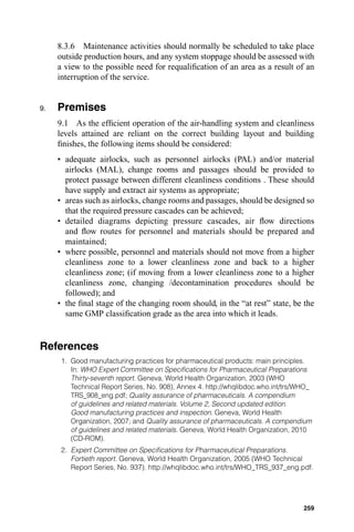 8.3.6 Maintenance activities should normally be scheduled to take place
     outside production hours, and any system stoppage should be assessed with
     a view to the possible need for requaliﬁcation of an area as a result of an
     interruption of the service.


9.   Premises
     9.1 As the efﬁcient operation of the air-handling system and cleanliness
     levels attained are reliant on the correct building layout and building
     ﬁnishes, the following items should be considered:
     • adequate airlocks, such as personnel airlocks (PAL) and/or material
       airlocks (MAL), change rooms and passages should be provided to
       protect passage between different cleanliness conditions . These should
       have supply and extract air systems as appropriate;
     • areas such as airlocks, change rooms and passages, should be designed so
       that the required pressure cascades can be achieved;
     • detailed diagrams depicting pressure cascades, air ﬂow directions
       and ﬂow routes for personnel and materials should be prepared and
       maintained;
     • where possible, personnel and materials should not move from a higher
       cleanliness zone to a lower cleanliness zone and back to a higher
       cleanliness zone; (if moving from a lower cleanliness zone to a higher
       cleanliness zone, changing /decontamination procedures should be
       followed); and
     • the ﬁnal stage of the changing room should, in the “at rest” state, be the
       same GMP classiﬁcation grade as the area into which it leads.


References
      1. Good manufacturing practices for pharmaceutical products: main principles.
         In: WHO Expert Committee on Speciﬁcations for Pharmaceutical Preparations
         Thirty-seventh report. Geneva, World Health Organization, 2003 (WHO
         Technical Report Series, No. 908), Annex 4. http://whqlibdoc.who.int/trs/WHO_
         TRS_908_eng.pdf; Quality assurance of pharmaceuticals. A compendium
         of guidelines and related materials. Volume 2, Second updated edition.
         Good manufacturing practices and inspection. Geneva, World Health
         Organization, 2007; and Quality assurance of pharmaceuticals. A compendium
         of guidelines and related materials. Geneva, World Health Organization, 2010
         (CD-ROM).
      2. Expert Committee on Speciﬁcations for Pharmaceutical Preparations.
         Fortieth report. Geneva, World Health Organization, 2005 (WHO Technical
         Report Series, No. 937). http://whqlibdoc.who.int/trs/WHO_TRS_937_eng.pdf.




                                                                                   259
 