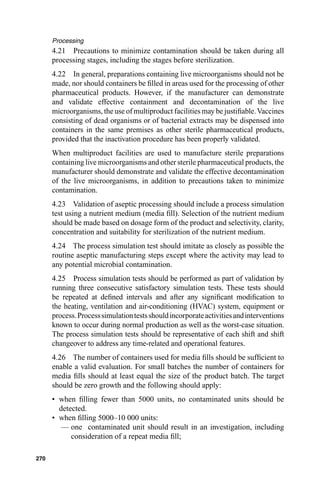 Processing
      4.21 Precautions to minimize contamination should be taken during all
      processing stages, including the stages before sterilization.
      4.22 In general, preparations containing live microorganisms should not be
      made, nor should containers be ﬁlled in areas used for the processing of other
      pharmaceutical products. However, if the manufacturer can demonstrate
      and validate effective containment and decontamination of the live
      microorganisms, the use of multiproduct facilities may be justiﬁable. Vaccines
      consisting of dead organisms or of bacterial extracts may be dispensed into
      containers in the same premises as other sterile pharmaceutical products,
      provided that the inactivation procedure has been properly validated.
      When multiproduct facilities are used to manufacture sterile preparations
      containing live microorganisms and other sterile pharmaceutical products, the
      manufacturer should demonstrate and validate the effective decontamination
      of the live microorganisms, in addition to precautions taken to minimize
      contamination.
      4.23 Validation of aseptic processing should include a process simulation
      test using a nutrient medium (media ﬁll). Selection of the nutrient medium
      should be made based on dosage form of the product and selectivity, clarity,
      concentration and suitability for sterilization of the nutrient medium.
      4.24 The process simulation test should imitate as closely as possible the
      routine aseptic manufacturing steps except where the activity may lead to
      any potential microbial contamination.
      4.25 Process simulation tests should be performed as part of validation by
      running three consecutive satisfactory simulation tests. These tests should
      be repeated at deﬁned intervals and after any signiﬁcant modiﬁcation to
      the heating, ventilation and air-conditioning (HVAC) system, equipment or
      process. Process simulation tests should incorporate activities and interventions
      known to occur during normal production as well as the worst-case situation.
      The process simulation tests should be representative of each shift and shift
      changeover to address any time-related and operational features.
      4.26 The number of containers used for media ﬁlls should be sufﬁcient to
      enable a valid evaluation. For small batches the number of containers for
      media ﬁlls should at least equal the size of the product batch. The target
      should be zero growth and the following should apply:
      • when ﬁlling fewer than 5000 units, no contaminated units should be
        detected.
      • when ﬁlling 5000–10 000 units:
         — one contaminated unit should result in an investigation, including
            consideration of a repeat media ﬁll;

270
 
