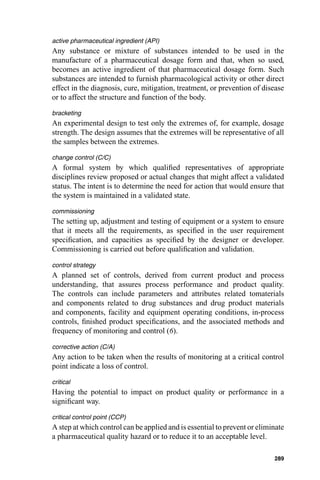 active pharmaceutical ingredient (API)
Any substance or mixture of substances intended to be used in the
manufacture of a pharmaceutical dosage form and that, when so used,
becomes an active ingredient of that pharmaceutical dosage form. Such
substances are intended to furnish pharmacological activity or other direct
effect in the diagnosis, cure, mitigation, treatment, or prevention of disease
or to affect the structure and function of the body.

bracketing
An experimental design to test only the extremes of, for example, dosage
strength. The design assumes that the extremes will be representative of all
the samples between the extremes.

change control (C/C)
A formal system by which qualiﬁed representatives of appropriate
disciplines review proposed or actual changes that might affect a validated
status. The intent is to determine the need for action that would ensure that
the system is maintained in a validated state.

commissioning
The setting up, adjustment and testing of equipment or a system to ensure
that it meets all the requirements, as speciﬁed in the user requirement
speciﬁcation, and capacities as speciﬁed by the designer or developer.
Commissioning is carried out before qualiﬁcation and validation.

control strategy
A planned set of controls, derived from current product and process
understanding, that assures process performance and product quality.
The controls can include parameters and attributes related tomaterials
and components related to drug substances and drug product materials
and components, facility and equipment operating conditions, in-process
controls, ﬁnished product speciﬁcations, and the associated methods and
frequency of monitoring and control (6).

corrective action (C/A)
Any action to be taken when the results of monitoring at a critical control
point indicate a loss of control.

critical
Having the potential to impact on product quality or performance in a
signiﬁcant way.

critical control point (CCP)
A step at which control can be applied and is essential to prevent or eliminate
a pharmaceutical quality hazard or to reduce it to an acceptable level.

                                                                           289
 