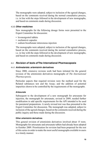 The monographs were adopted, subject to inclusion of the agreed changes,
      based on the comments received during the normal consultative process,
      i.e. in line with the steps followed in the development of new monographs,
      and based on comments made during discussion.

4.3.5 Other medicines
      New monographs for the following dosage forms were presented to the
      Expert Committee for discussion:
      • levonorgestrel tablets
      • oseltamivir capsules
      • sodium bicarbonate intravenous injection
      The monographs were adopted, subject to inclusion of the agreed changes,
      based on the comments received during the normal consultative process,
      i.e. in line with the steps followed in the development of new monographs,
      and based on comments made during discussion.


4.4   Revision of texts of The International Pharmacopoeia
4.4.1 Antimalarials: artemisinin derivatives
      Since 2008, extensive revision work had been initiated for the general
      revision of the artemisinin derivatives monographs of The International
      Pharmacopoeia.
      Particular aspects that required revision were the method used for the
      Related substances test and the Assay; and the addition of potential
      impurities shown to be controlled by the requirements of the monographs.

      Artesunate
      Subsequent to the development of a new monograph for artesunate for
      injection, the monograph for artesunate, revised in 2009, needed further
      modiﬁcation to add speciﬁc requirements for the API intended to be used
      for parenteral preparations. A newly revised text was thus presented to the
      Expert Committee for discussion. The monograph was adopted, subject to
      inclusion of the agreed changes, based on the comments received during the
      public inquiry and those made during the discussion.

      Other artemisinin derivatives
      This general revision of artemisinin derivatives involved about 15 texts.
      Monographs for artesunate and artesunate tablets had already been adopted
      in October 2009. Prioritization for revision had been proposed for the rest
      of this series in order to make the most useful monographs available to users
      in a timely manner.

                                                                                19
 