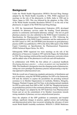 Background
Under the World Health Organization (WHO)’s Revised Drug Strategy
adopted by the World Health Assembly in 1986, WHO organized two
meetings on the role of the pharmacist, in Delhi, India in 1988 and in
Tokyo, Japan in 1993. This was followed by the adoption, in May 1994,
of the World Health Assembly Resolution WHA47.12 on the role of the
pharmacist, in support of the WHO Revised Drug Strategy.
In 1992 the International Pharmaceutical Federation (FIP) developed
standards for pharmacy services under the heading “Good pharmacy
practice in community and hospital pharmacy settings”. The text on good
pharmacy practice was also submitted to the WHO Expert Committee on
Speciﬁcations for Pharmaceutical Preparations in 1994. Following the
recommendations of the WHO Expert Committee and the endorsement of
the FIP Council in 1997, the FIP/WHO joint document on good pharmacy
practice (GPP) was published in 1999 in the thirty-ﬁfth report of the WHO
Expert Committee on Speciﬁcations for Pharmaceutical Preparations
(WHO Technical Report Series, No. 885).
Subsequently WHO organized two more meetings on the role of the
pharmacist, in Vancouver, Canada in 1997 and in the Hague, the Netherlands
in 1998. These meetings reinforced the need for pharmacy curricular reform
and the added value of the pharmacist in self-care and self-medication.
In collaboration with WHO, the ﬁrst edition of a practical handbook
Developing pharmacy practice — a focus on patient care was launched in
2006. This handbook is designed to meet the changing needs of pharmacists,
setting out a new paradigm for pharmacy practice and presenting a step-by-
step approach to pharmaceutical care.
With the overall aim of improving standards and practice of distribution and
use of medicines, using the FIP/WHO guidelines for GPP as the framework,
FIP took the initiative to explore the possibilities for providing technical
assistance to its Member Organizations in Cambodia, Moldova, Mongolia,
Paraguay, Thailand, Uruguay and Viet Nam, in developing national standards
for GPP in a pilot study from 2005 to 2007. In 2007 the “Bangkok declaration
on good pharmacy practice in the community pharmacy settings” in the South-
East Asia Region was adopted by the FIP South-East Asia Pharmaceutical
Forum and set out the commitment of its Member Associations towards
raising standards of pharmacy services and professional practice.
Since the adoption of the GPP guidelines in community and hospital
settings, signiﬁcant changes in practice, applied science and technology
and pharmaceutical policy have occurred, including the relevance of more
recent World Health Assembly resolutions: WHA54.11 (WHO Medicines

                                                                        311
 
