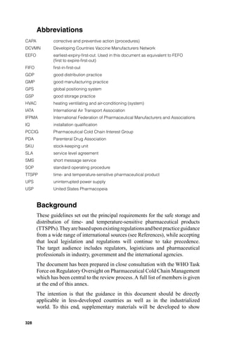 Abbreviations
CAPA          corrective and preventive action (procedures)
DCVMN         Developing Countries Vaccine Manufacturers Network
EEFO          earliest-expiry-ﬁrst-out. Used in this document as equivalent to FEFO
              (ﬁrst to expire-ﬁrst-out)
FIFO          ﬁrst-in-ﬁrst-out
GDP           good distribution practice
GMP           good manufacturing practice
GPS           global positioning system
GSP           good storage practice
HVAC          heating ventilating and air-conditioning (system)
IATA          International Air Transport Association
IFPMA         International Federation of Pharmaceutical Manufacturers and Associations
IQ            installation qualiﬁcation
PCCIG         Pharmaceutical Cold Chain Interest Group
PDA           Parenteral Drug Association
SKU           stock-keeping unit
SLA           service level agreement
SMS           short message service
SOP           standard operating procedure
TTSPP         time- and temperature-sensitive pharmaceutical product
UPS           uninterrupted power supply
USP           United States Pharmacopeia



       Background
       These guidelines set out the principal requirements for the safe storage and
       distribution of time- and temperature-sensitive pharmaceutical products
       (TTSPPs). They are based upon existing regulations and best practice guidance
       from a wide range of international sources (see References), while accepting
       that local legislation and regulations will continue to take precedence.
       The target audience includes regulators, logisticians and pharmaceutical
       professionals in industry, government and the international agencies.
       The document has been prepared in close consultation with the WHO Task
       Force on Regulatory Oversight on Pharmaceutical Cold Chain Management
       which has been central to the review process. A full list of members is given
       at the end of this annex.
       The intention is that the guidance in this document should be directly
       applicable in less-developed countries as well as in the industrialized
       world. To this end, supplementary materials will be developed to show

328
 