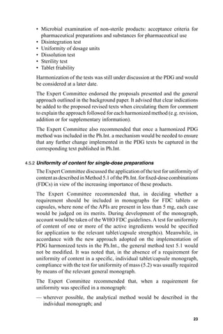• Microbial examination of non-sterile products: acceptance criteria for
      pharmaceutical preparations and substances for pharmaceutical use
    • Disintegration test
    • Uniformity of dosage units
    • Dissolution test
    • Sterility test
    • Tablet friability
    Harmonization of the tests was still under discussion at the PDG and would
    be considered at a later date.
    The Expert Committee endorsed the proposals presented and the general
    approach outlined in the background paper. It advised that clear indications
    be added to the proposed revised texts when circulating them for comment
    to explain the approach followed for each harmonized method (e.g. revision,
    addition or for supplementary information).
    The Expert Committee also recommended that once a harmonized PDG
    method was included in the Ph.Int. a mechanism would be needed to ensure
    that any further change implemented in the PDG texts be captured in the
    corresponding text published in Ph.Int.

4.5.2 Uniformity of content for single-dose preparations
    The Expert Committee discussed the application of the test for uniformity of
    content as described in Method 5.1 of the Ph.Int. for ﬁxed-dose combinations
    (FDCs) in view of the increasing importance of these products.
    The Expert Committee recommended that, in deciding whether a
    requirement should be included in monographs for FDC tablets or
    capsules, where none of the APIs are present in less than 5 mg, each case
    would be judged on its merits. During development of the monograph,
    account would be taken of the WHO FDC guidelines. A test for uniformity
    of content of one or more of the active ingredients would be speciﬁed
    for application to the relevant tablet/capsule strength(s). Meanwhile, in
    accordance with the new approach adopted on the implementation of
    PDG harmonized texts in the Ph.Int., the general method text 5.1 would
    not be modiﬁed. It was noted that, in the absence of a requirement for
    uniformity of content in a speciﬁc, individual tablet/capsule monograph,
    compliance with the test for uniformity of mass (5.2) was usually required
    by means of the relevant general monograph.
    The Expert Committee recommended that, when a requirement for
    uniformity was speciﬁed in a monograph:
    — wherever possible, the analytical method would be described in the
      individual monograph; and

                                                                             23
 