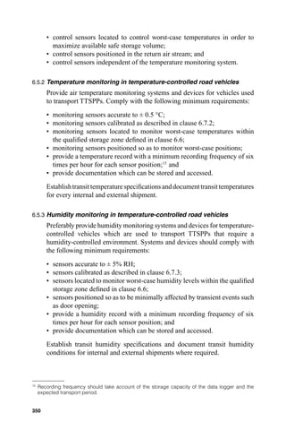 • control sensors located to control worst-case temperatures in order to
          maximize available safe storage volume;
        • control sensors positioned in the return air stream; and
        • control sensors independent of the temperature monitoring system.

6.5.2 Temperature monitoring in temperature-controlled road vehicles
        Provide air temperature monitoring systems and devices for vehicles used
        to transport TTSPPs. Comply with the following minimum requirements:
        • monitoring sensors accurate to ± 0.5 °C;
        • monitoring sensors calibrated as described in clause 6.7.2;
        • monitoring sensors located to monitor worst-case temperatures within
          the qualiﬁed storage zone deﬁned in clause 6.6;
        • monitoring sensors positioned so as to monitor worst-case positions;
        • provide a temperature record with a minimum recording frequency of six
          times per hour for each sensor position;15 and  28




        • provide documentation which can be stored and accessed.
        Establish transit temperature speciﬁcations and document transit temperatures
        for every internal and external shipment.

6.5.3 Humidity monitoring in temperature-controlled road vehicles
        Preferably provide humidity monitoring systems and devices for temperature-
        controlled vehicles which are used to transport TTSPPs that require a
        humidity-controlled environment. Systems and devices should comply with
        the following minimum requirements:
        • sensors accurate to ± 5% RH;
        • sensors calibrated as described in clause 6.7.3;
        • sensors located to monitor worst-case humidity levels within the qualiﬁed
          storage zone deﬁned in clause 6.6;
        • sensors positioned so as to be minimally affected by transient events such
          as door opening;
        • provide a humidity record with a minimum recording frequency of six
          times per hour for each sensor position; and
        • provide documentation which can be stored and accessed.
        Establish transit humidity speciﬁcations and document transit humidity
        conditions for internal and external shipments where required.



15
     Recording frequency should take account of the storage capacity of the data logger and the
     expected transport period.


350
 