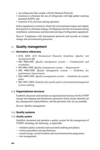 • use refrigerants that comply with the Montreal Protocol;
       • minimize or eliminate the use of refrigerants with high global warming
         potential (GWP); and
       • minimize CO2 emissions during operation.
       Select equipment to minimize whole-life environmental impact and employ
       best practice to eliminate leakage of refrigerant into the environment during
       installation, maintenance and decommissioning of refrigeration equipment.
       Reason: Compliance with international protocols and accords on climate
       change and environmental protection.


11.    Quality management
11.1   Normative references
       • ICH, 2005: ICH Harmonized Tripartite Guideline: Quality risk
         management Q9
       • ISO 9000:2005. Quality management systems — Fundamentals and
         vocabulary
       • ISO 9001:2008. Quality management systems — Requirements
       • ISO 9004:2000. Quality management systems — Guidelines for
         performance improvements
       • ISO 10005:2005. Quality management systems — Guidelines for quality
         plans
       • ISO 19011:2002. Guidelines for quality and/or environmental management
         systems auditing

11.2   Organizational structure
       Establish, document and maintain an organizational structure for the TTSPP
       storage and shipping and distribution operations which clearly identiﬁes all
       key management responsibilities, and the personnel who are accountable.
       Reason: Quality management.

11.3   Quality systems
11.3.1 Quality system
       Establish, document and maintain a quality system for the management of
       TTSPPs including, the following, as applicable:
       — standard quality system(s) and associated auditing procedures;
       — written procedures and speciﬁcations;
       — record storage, record retention and record destruction programme;
       — risk management;

364
 