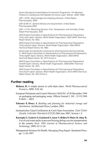 Ozone Secretariat United Nations Environment Programme. The Montreal
      Protocol on Substances that Deplete the Ozone Layer. Nairobi, UNEP, 2000.
      USP <1079> Good storage and shipping practices. United States
      Pharmacopeia. 2009.
      USP 32-NF 27, General Notices and requirements. United States
      Pharmacopeia 2009.
      USP <1118> Monitoring Devices–Time, Temperature, and Humidity. United
      States Pharmacopeia, 2007.
      WHO Expert Committee on Speciﬁcations for Pharmaceutical Preparations.
      Thirty-sixth report. Geneva, World Health Organization, 2002 (WHO Technical
      Report Series, No. 902).
      WHO Expert Committee on Speciﬁcations for Pharmaceutical Preparations.
      Thirty-seventh report. Geneva, World Health Organization, 2003 (WHO
      Technical Report Series, No. 908).
      Good trade and distribution practices for pharmaceutical starting materials.
      In: WHO Expert Committee on Speciﬁcations for Pharmaceutical Preparations.
      Thirty-eighth report. Geneva, World Health Organization, 2004 (WHO
      Technical Report Series, No. 917) Annex 2.
      WHO Expert Committee on Speciﬁcations for Pharmaceutical Preparations.
      Fortieth report. Geneva, World Health Organization, 2006 (WHO Technical
      Report Series, No. 937).
      WHO Expert Committee on Speciﬁcations for Pharmaceutical Preparations.
      Forty-fourth report. Geneva, World Health Organization, 2010 (WHO Technical
      Report Series, No. 957) Annex 5.



Further reading
   Bishara, R. A simple answer to cold chain chaos. World Pharmaceutical
      Frontiers, 2008, 5:65–66.
   European Parliament and Council Directive 94/62/EC of 20 December 1994
      on packaging and packaging waste. Ofﬁcial Journal L 365 , 31/12/1994
      P. 0010 — 0023.
   Falconer P, Drury J. Building and planning for industrial storage and
      distribution. Architectural Press, London, 2003.
   Germanischer Lloyd Certiﬁcation & Cool Chain Association. Cool Chain
     Quality Indicator Standard (CCQI) 20th June 2007, Version 1.5.
   Kartoglu U, Ganivet S, Guichard S, Aiyar V, Bollen P, Maire D, Altay B.
     Use of cool water packs to prevent freezing during vaccine transportation
     at the country level. PDA Journal of Pharmaceutical Science and
     Technology, 2009, 63:11-26
   Management Sciences for Health. Managing Drug Supply. Kumarian Press,
     pp. 11-26,1997.

                                                                              369
 