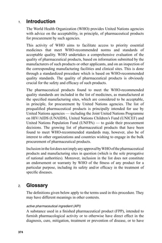 1.    Introduction
      The World Health Organization (WHO) provides United Nations agencies
      with advice on the acceptability, in principle, of pharmaceutical products
      for procurement by such agencies.
      This activity of WHO aims to facilitate access to priority essential
      medicines that meet WHO-recommended norms and standards of
      acceptable quality. WHO undertakes a comprehensive evaluation of the
      quality of pharmaceutical products, based on information submitted by the
      manufacturers of such products or other applicants, and on an inspection of
      the corresponding manufacturing facilities and clinical sites. This is done
      through a standardized procedure which is based on WHO-recommended
      quality standards. The quality of pharmaceutical products is obviously
      crucial for the safety and efﬁcacy of such products.
      The pharmaceutical products found to meet the WHO-recommended
      quality standards are included in the list of medicines, as manufactured at
      the speciﬁed manufacturing sites, which are considered to be acceptable,
      in principle, for procurement by United Nations agencies. The list of
      prequaliﬁed pharmaceutical products is principally intended for use by
      United Nations agencies — including the Joint United Nations Programme
      on HIV/AIDS (UNAIDS), United Nations Children’s Fund (UNICEF) and
      United Nations Population Fund (UNFPA) — to guide their procurement
      decisions. The growing list of pharmaceutical products that have been
      found to meet WHO-recommended standards may, however, also be of
      interest to other organizations and countries wishing to engage in the bulk
      procurement of pharmaceutical products.
      Inclusion in the list does not imply any approval by WHO of the pharmaceutical
      products and manufacturing sites in question (which is the sole prerogative
      of national authorities). Moreover, inclusion in the list does not constitute
      an endorsement or warranty by WHO of the ﬁtness of any product for a
      particular purpose, including its safety and/or efﬁcacy in the treatment of
      speciﬁc diseases.


2.    Glossary
      The deﬁnitions given below apply to the terms used in this procedure. They
      may have different meanings in other contexts.

      active pharmaceutical ingredient (API)
      A substance used in a ﬁnished pharmaceutical product (FPP), intended to
      furnish pharmacological activity or to otherwise have direct effect in the
      diagnosis, cure, mitigation, treatment or prevention of disease, or to have

374
 
