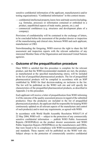 sensitive conﬁdential information of the applicant, manufacturer(s) and/or
      testing organization(s). “Conﬁdential information” in this context means:
      — conﬁdential intellectual property, know-how and trade secrets (including,
        e.g. formulas, processes or information contained or embodied in a
        product, unpublished aspects of trade marks, patents, etc.); and
      — commercial conﬁdences (e.g. structures and development plans of a
        company).
      Provisions of conﬁdentiality will be contained in the exchange of letters,
      to be concluded before the assessment of the product dossier or inspection
      of the manufacturing and clinical sites, between WHO and each applicant,
      manufacturer or CRO.
      Notwithstanding the foregoing, WHO reserves the right to share the full
      assessment and inspection reports with the relevant authorities of any
      interested Member State of the Organization and interested United Nations
      agencies.

11.   Outcome of the prequaliﬁcation procedure
      Once WHO is satisﬁed that this procedure is complete for the relevant
      product, and that the WHO-recommended standards are met, the product,
      as manufactured at the speciﬁed manufacturing site(s), will be included
      in the list of prequaliﬁed pharmaceutical products. The list of prequaliﬁed
      pharmaceutical products will be compiled in accordance with an SOP
      established by WHO for ﬁnal decision-making on inclusion in the list.
      The list will be published on the WHO web site and will specify the
      characteristics of the prequaliﬁed pharmaceutical products, as described in
      Appendix 2 to this procedure.
      Each applicant will receive a letter of prequaliﬁcation from WHO informing
      it of the outcome of the quality assessment process in regard of the submitted
      product(s). Once the product(s) are included in the list of prequaliﬁed
      pharmaceutical products, the applicant shall be responsible for keeping WHO
      continuously updated on all relevant aspects of the manufacture and control
      of such product(s) and to meet any requirements, as agreed with WHO.
      In accordance with World Health Assembly Resolution WHA57.14 of
      22 May 2004, WHO will — subject to the protection of any commercially
      sensitive conﬁdential information — publish WHO Public Assessment
      Reports (WHOPAR(s)) on the product dossier assessments and WHO
      Public Inspection Reports (WHOPIR(s)) on the manufacturers and CROs,
      that were found to be in compliance with WHO-recommended guidelines
      and standards. These reports will be published on the WHO web site.
      Subject always to the protection of commercially sensitive conﬁdential

384
 