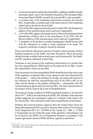 3. An assessment report issued by the relevant SRA: a publicly available scientiﬁc
          assessment report, such as the Scientiﬁc Discussion of the European Public
          Assessment Report (EPAR), issued by the relevant SRA is also acceptable.
       4. A certiﬁed copy of the marketing authorization issued by the relevant
          SRA. If applicable a certiﬁed copy of the latest renewal of the marketing
          authorization should also be provided.
       5. A list of the SRA-approved manufacturer(s) of the FPP, with the physical
          address of the manufacturing site(s) (and unit if applicable).
       6. A list of the SRA-approved manufacturer(s) of the active pharmaceutical
          ingredient(s) (API(s)) used in the manufacture of the FPP, with the
          physical address of the manufacturing site(s) (and unit if applicable).
       7. A sample(s) of the product in market packaging(s) should be provided
          with the submission to enable a visual inspection to be made. The
          respective certiﬁcate of analysis should be attached.
       Please note that the submission must be in English, which includes certiﬁed
       English translations of the SmPC and other documents. These documents
       should be made available both as hard copies and electronically. The SmPC
       and PIL should be submitted as Word ﬁles.
       Variations to and renewal of the marketing authorization of a product that
       has been prequaliﬁed by WHO based on the approval by an SRA, remain
       the responsibility of the relevant SRA.
       Once the product has been prequaliﬁed, WHO should be provided with a copy
       of the regulatory acceptance letter of any changes to the main characteristics
       of the product — such as the labelling for storage, the nature and contents of
       the container, the shelf-life, manufacturing site(s) of the FPP or API, or any
       other relevant change to the product information — immediately after the
       variation has been approved by the relevant SRA. The main characteristics of
       the product will be listed in the Letter of Prequaliﬁcation.
       The preferred storage condition for WHO prequaliﬁed products is “do not store
       above 30 ºC”. If this is not indicated on the SmPC, PIL and labels of the innovator
       product, applicants are encouraged to apply for a variation in this respect with
       the relevant SRA. This could also be done after prequaliﬁcation of the product.
       Products that received tentative approval from the United States Food and
       Drug Administration (FDA) or positive opinions under Article 58 of European
       Union Regulation (EC) No. 726/2004 or the Canada S.C. 2004, c. 23 (Bill
       C-9) procedure are not within the scope of this guideline. Such products can
       be co-listed on the WHO List of Prequaliﬁed Products in accordance with
       mutual agreements between WHO and these regulatory authorities.333

3
    Information and the full text of the relevant WHO documents can be found on the web site
    http://apps.who.int/prequal/.


392
 