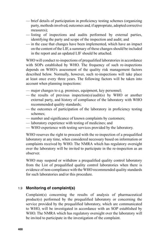 — brief details of participation in proﬁciency testing schemes (organizing
        party, methods involved, outcomes and, if appropriate, adopted corrective
        measures);
      — listing of inspections and audits performed by external parties,
        identifying the party and scope of the inspection and audit; and
      — in the case that changes have been implemented, which have an impact
        on the content of the LIF, a summary of these changes should be included
        in the report and an updated LIF should be attached.
      WHO will conduct re-inspections of prequaliﬁed laboratories in accordance
      with SOPs established by WHO. The frequency of such re-inspections
      depends on WHO’s assessment of the quality risk management factors
      described below. Normally, however, such re-inspections will take place
      at least once every three years. The following factors will be taken into
      account when planning inspections:
      — major changes to e.g. premises, equipment, key personnel;
      — the results of previous inspection(s)/audit(s) by WHO or another
        external party, and history of compliance of the laboratory with WHO
        recommended quality standards;
      — the outcomes of participation of the laboratory in proﬁciency testing
        schemes;
      — number and signiﬁcance of known complaints by customers;
      — laboratory experience with testing of medicines; and
      — WHO experience with testing services provided by the laboratory.
      WHO reserves the right to proceed with the re-inspection of a prequaliﬁed
      laboratory at any time, when considered necessary based on information or
      complaints received by WHO. The NMRA which has regulatory oversight
      over the laboratory will be invited to participate in the re-inspection as an
      observer.
      WHO may suspend or withdraw a prequaliﬁed quality control laboratory
      from the List of prequaliﬁed quality control laboratories when there is
      evidence of non-compliance with the WHO recommended quality standards
      for such laboratories and/or this procedure.


1.9   Monitoring of complaint(s)
      Complaint(s) concerning the results of analysis of pharmaceutical
      product(s) performed by the prequaliﬁed laboratory or concerning the
      service provided by the prequaliﬁed laboratory, which are communicated
      to WHO, will be investigated in accordance with an SOP established by
      WHO. The NMRA which has regulatory oversight over the laboratory will
      be invited to participate in the investigation of the complaint.

400
 