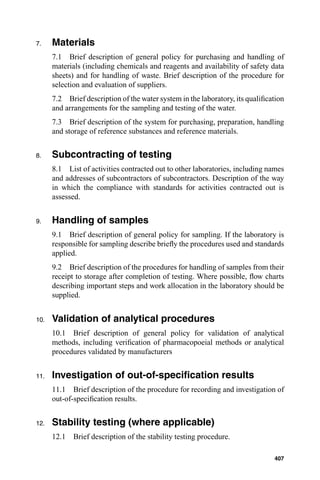 7.    Materials
      7.1 Brief description of general policy for purchasing and handling of
      materials (including chemicals and reagents and availability of safety data
      sheets) and for handling of waste. Brief description of the procedure for
      selection and evaluation of suppliers.
      7.2 Brief description of the water system in the laboratory, its qualiﬁcation
      and arrangements for the sampling and testing of the water.
      7.3 Brief description of the system for purchasing, preparation, handling
      and storage of reference substances and reference materials.


8.    Subcontracting of testing
      8.1 List of activities contracted out to other laboratories, including names
      and addresses of subcontractors of subcontractors. Description of the way
      in which the compliance with standards for activities contracted out is
      assessed.


9.    Handling of samples
      9.1 Brief description of general policy for sampling. If the laboratory is
      responsible for sampling describe brieﬂy the procedures used and standards
      applied.
      9.2 Brief description of the procedures for handling of samples from their
      receipt to storage after completion of testing. Where possible, ﬂow charts
      describing important steps and work allocation in the laboratory should be
      supplied.


10.   Validation of analytical procedures
      10.1 Brief description of general policy for validation of analytical
      methods, including veriﬁcation of pharmacopoeial methods or analytical
      procedures validated by manufacturers


11.   Investigation of out-of-speciﬁcation results
      11.1 Brief description of the procedure for recording and investigation of
      out-of-speciﬁcation results.


12.   Stability testing (where applicable)
      12.1   Brief description of the stability testing procedure.

                                                                               407
 