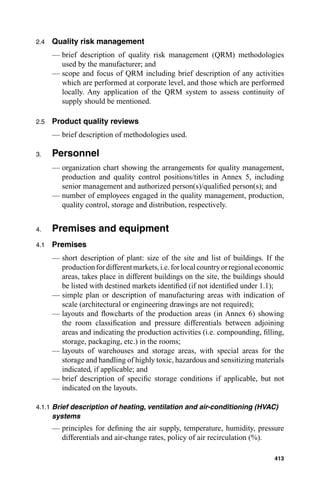 2.4   Quality risk management
      — brief description of quality risk management (QRM) methodologies
        used by the manufacturer; and
      — scope and focus of QRM including brief description of any activities
        which are performed at corporate level, and those which are performed
        locally. Any application of the QRM system to assess continuity of
        supply should be mentioned.

2.5   Product quality reviews
      — brief description of methodologies used.

3.    Personnel
      — organization chart showing the arrangements for quality management,
        production and quality control positions/titles in Annex 5, including
        senior management and authorized person(s)/qualiﬁed person(s); and
      — number of employees engaged in the quality management, production,
        quality control, storage and distribution, respectively.


4.    Premises and equipment
4.1   Premises
      — short description of plant: size of the site and list of buildings. If the
        production for different markets, i.e. for local country or regional economic
        areas, takes place in different buildings on the site, the buildings should
        be listed with destined markets identiﬁed (if not identiﬁed under 1.1);
      — simple plan or description of manufacturing areas with indication of
        scale (architectural or engineering drawings are not required);
      — layouts and ﬂowcharts of the production areas (in Annex 6) showing
        the room classiﬁcation and pressure differentials between adjoining
        areas and indicating the production activities (i.e. compounding, ﬁlling,
        storage, packaging, etc.) in the rooms;
      — layouts of warehouses and storage areas, with special areas for the
        storage and handling of highly toxic, hazardous and sensitizing materials
        indicated, if applicable; and
      — brief description of speciﬁc storage conditions if applicable, but not
        indicated on the layouts.

4.1.1 Brief description of heating, ventilation and air-conditioning (HVAC)
      systems
      — principles for deﬁning the air supply, temperature, humidity, pressure
        differentials and air-change rates, policy of air recirculation (%).

                                                                                 413
 