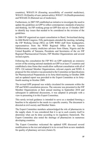 countries), WHA55.14 (Ensuring accessibility of essential medicines),
WHA55.18 (Quality of care: patient safety), WHA57.16 (Health promotion)
and WHA60.16 (Rational use of medicines).
Furthermore, in 2007 FIP established an initiative to investigate the need to
update the guidelines on GPP to reﬂect contemporary standards of practice
and thinking. An FIP working group on GPP ﬁrst met on 15 October 2007
to identify key issues that needed to be considered in the revision of the
guidelines.
In 2008 FIP organized an expert consultation in Basel, Switzerland during
its 68th World Congress. Fifty participants attended the meeting, including
the FIP Working Group (WG) on GPP, WHO staff from headquarters,
representatives from the WHO Regional Ofﬁce for the Eastern
Mediterranean, country medicines advisers from Ghana, Nigeria and the
United Republic of Tanzania, Presidents and Secretaries of the six FIP
Regional Pharmaceutical Forums, FIP Member Organizations and several
invited experts.
Following this consultation the FIP WG on GPP undertook an extensive
review of the existing national standards on GPP in at least 37 countries and
established a time frame that would allow sufﬁcient consultation with all of
FIP’s 124 national Member Organizations, relevant experts and WHO. A
proposal for this initiative was presented to the Committee on Speciﬁcations
for Pharmaceutical Preparations at its forty-third meeting in October 2008
and an updated report was provided to the Expert Committee at its forty-
fourth meeting in October 2009.
The revised GPP proposal was widely circulated for comments within the
FIP and WHO consultation process. The outcome was presented to the FIP
Member Organizations at their annual meeting in September 2010 and
subsequent to additional discussions, it was adopted in principle with a
view to presenting it to this Expert Committee.
This newly revised guidance is intended to serve as a standard forming a
baseline to be adjusted to the needs in a speciﬁc country. The document is
directed at civil society and Member States.
The Expert Committee members acknowledged the role of pharmacists in
the supply chain. It was considered that it is up to each country itself to
determine what can be done according to its regulatory framework. The
Expert Committee also noted the shortage of pharmacists in numerous
developing countries.
The Expert Committee welcomed the updated GPP, discussed several
modiﬁcations to the text and adopted it in its revised form as new standards
for quality of pharmacy services (Annex 8).

                                                                          37
 