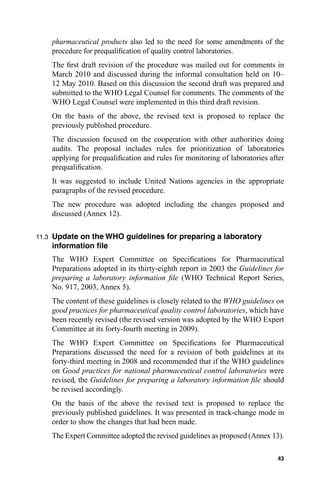 pharmaceutical products also led to the need for some amendments of the
       procedure for prequaliﬁcation of quality control laboratories.
       The ﬁrst draft revision of the procedure was mailed out for comments in
       March 2010 and discussed during the informal consultation held on 10–
       12 May 2010. Based on this discussion the second draft was prepared and
       submitted to the WHO Legal Counsel for comments. The comments of the
       WHO Legal Counsel were implemented in this third draft revision.
       On the basis of the above, the revised text is proposed to replace the
       previously published procedure.
       The discussion focused on the cooperation with other authorities doing
       audits. The proposal includes rules for prioritization of laboratories
       applying for prequaliﬁcation and rules for monitoring of laboratories after
       prequaliﬁcation.
       It was suggested to include United Nations agencies in the appropriate
       paragraphs of the revised procedure.
       The new procedure was adopted including the changes proposed and
       discussed (Annex 12).

11.3   Update on the WHO guidelines for preparing a laboratory
       information ﬁle
       The WHO Expert Committee on Speciﬁcations for Pharmaceutical
       Preparations adopted in its thirty-eighth report in 2003 the Guidelines for
       preparing a laboratory information ﬁle (WHO Technical Report Series,
       No. 917, 2003, Annex 5).
       The content of these guidelines is closely related to the WHO guidelines on
       good practices for pharmaceutical quality control laboratories, which have
       been recently revised (the revised version was adopted by the WHO Expert
       Committee at its forty-fourth meeting in 2009).
       The WHO Expert Committee on Speciﬁcations for Pharmaceutical
       Preparations discussed the need for a revision of both guidelines at its
       forty-third meeting in 2008 and recommended that if the WHO guidelines
       on Good practices for national pharmaceutical control laboratories were
       revised, the Guidelines for preparing a laboratory information ﬁle should
       be revised accordingly.
       On the basis of the above the revised text is proposed to replace the
       previously published guidelines. It was presented in track-change mode in
       order to show the changes that had been made.
       The Expert Committee adopted the revised guidelines as proposed (Annex 13).

                                                                               43
 