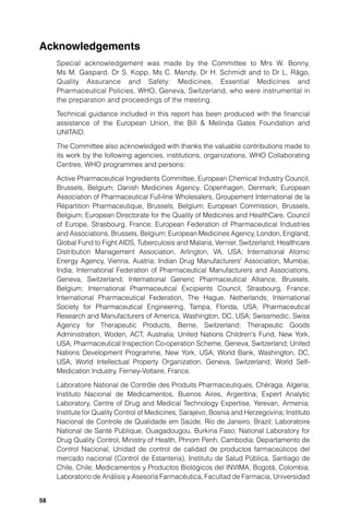 Acknowledgements
     Special acknowledgement was made by the Committee to Mrs W. Bonny,
     Ms M. Gaspard, Dr S. Kopp, Ms C. Mendy, Dr H. Schmidt and to Dr L. Rägo,
     Quality Assurance and Safety: Medicines, Essential Medicines and
     Pharmaceutical Policies, WHO, Geneva, Switzerland, who were instrumental in
     the preparation and proceedings of the meeting.

     Technical guidance included in this report has been produced with the ﬁnancial
     assistance of the European Union, the Bill & Melinda Gates Foundation and
     UNITAID.

     The Committee also acknowledged with thanks the valuable contributions made to
     its work by the following agencies, institutions, organizations, WHO Collaborating
     Centres, WHO programmes and persons:

     Active Pharmaceutical Ingredients Committee, European Chemical Industry Council,
     Brussels, Belgium; Danish Medicines Agency, Copenhagen, Denmark; European
     Association of Pharmaceutical Full-line Wholesalers, Groupement International de la
     Répartition Pharmaceutique, Brussels, Belgium; European Commission, Brussels,
     Belgium; European Directorate for the Quality of Medicines and HealthCare, Council
     of Europe, Strasbourg, France; European Federation of Pharmaceutical Industries
     and Associations, Brussels, Belgium; European Medicines Agency, London, England;
     Global Fund to Fight AIDS, Tuberculosis and Malaria, Vernier, Switzerland; Healthcare
     Distribution Management Association, Arlington, VA, USA; International Atomic
     Energy Agency, Vienna, Austria; Indian Drug Manufacturers' Association, Mumbai,
     India; International Federation of Pharmaceutical Manufacturers and Associations,
     Geneva, Switzerland; International Generic Pharmaceutical Alliance, Brussels,
     Belgium; International Pharmaceutical Excipients Council, Strasbourg, France;
     International Pharmaceutical Federation, The Hague, Netherlands; International
     Society for Pharmaceutical Engineering, Tampa, Florida, USA; Pharmaceutical
     Research and Manufacturers of America, Washington, DC, USA; Swissmedic, Swiss
     Agency for Therapeutic Products, Berne, Switzerland; Therapeutic Goods
     Administration, Woden, ACT, Australia; United Nations Children's Fund, New York,
     USA; Pharmaceutical Inspection Co-operation Scheme, Geneva, Switzerland; United
     Nations Development Programme, New York, USA; World Bank, Washington, DC,
     USA; World Intellectual Property Organization, Geneva, Switzerland; World Self-
     Medication Industry, Ferney-Voltaire, France.

     Laboratoire National de Contrôle des Produits Pharmaceutiques, Chéraga, Algeria;
     Instituto Nacional de Medicamentos, Buenos Aires, Argentina; Expert Analytic
     Laboratory, Centre of Drug and Medical Technology Expertise, Yerevan, Armenia;
     Institute for Quality Control of Medicines, Sarajevo, Bosnia and Herzegovina; Instituto
     Nacional de Controle de Qualidade em Saúde, Rio de Janeiro, Brazil; Laboratoire
     National de Santé Publique, Ouagadougou, Burkina Faso; National Laboratory for
     Drug Quality Control, Ministry of Health, Phnom Penh, Cambodia; Departamento de
     Control Nacional, Unidad de control de calidad de productos farmaceúticos del
     mercado nacional (Control de Estanteria), Institutu de Salud Pública, Santiago de
     Chile, Chile; Medicamentos y Productos Biológicos del INVIMA, Bogotá, Colombia;
     Laboratorio de Análisis y Asesoría Farmacéutica, Facultad de Farmacia, Universidad


58
 