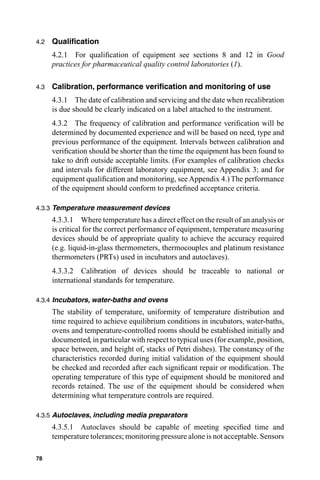 4.2   Qualiﬁcation
      4.2.1 For qualiﬁcation of equipment see sections 8 and 12 in Good
      practices for pharmaceutical quality control laboratories (1).

4.3   Calibration, performance veriﬁcation and monitoring of use
      4.3.1 The date of calibration and servicing and the date when recalibration
      is due should be clearly indicated on a label attached to the instrument.
      4.3.2 The frequency of calibration and performance veriﬁcation will be
      determined by documented experience and will be based on need, type and
      previous performance of the equipment. Intervals between calibration and
      veriﬁcation should be shorter than the time the equipment has been found to
      take to drift outside acceptable limits. (For examples of calibration checks
      and intervals for different laboratory equipment, see Appendix 3; and for
      equipment qualiﬁcation and monitoring, see Appendix 4.) The performance
      of the equipment should conform to predeﬁned acceptance criteria.

4.3.3 Temperature measurement devices
      4.3.3.1 Where temperature has a direct effect on the result of an analysis or
      is critical for the correct performance of equipment, temperature measuring
      devices should be of appropriate quality to achieve the accuracy required
      (e.g. liquid-in-glass thermometers, thermocouples and platinum resistance
      thermometers (PRTs) used in incubators and autoclaves).
      4.3.3.2 Calibration of devices should be traceable to national or
      international standards for temperature.

4.3.4 Incubators, water-baths and ovens
      The stability of temperature, uniformity of temperature distribution and
      time required to achieve equilibrium conditions in incubators, water-baths,
      ovens and temperature-controlled rooms should be established initially and
      documented, in particular with respect to typical uses (for example, position,
      space between, and height of, stacks of Petri dishes). The constancy of the
      characteristics recorded during initial validation of the equipment should
      be checked and recorded after each signiﬁcant repair or modiﬁcation. The
      operating temperature of this type of equipment should be monitored and
      records retained. The use of the equipment should be considered when
      determining what temperature controls are required.

4.3.5 Autoclaves, including media preparators
      4.3.5.1 Autoclaves should be capable of meeting speciﬁed time and
      temperature tolerances; monitoring pressure alone is not acceptable. Sensors

78
 