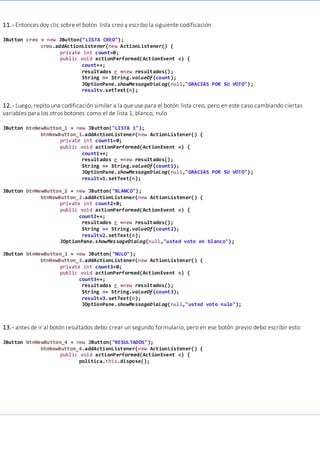 11.- Entonces doy clic sobre el botón lista creo y escribo la siguiente codificación
JButton creo = new JButton("LISTA CREO");
creo.addActionListener(new ActionListener() {
private int count=0;
public void actionPerformed(ActionEvent e) {
count++;
resultados r =new resultados();
String n= String.valueOf(count);
JOptionPane.showMessageDialog(null,"GRACIAS POR SU VOTO");
resultv.setText(n);
12.- Luego, repito una codificación similar a la que use para el botón lista creo, pero en este caso cambiando ciertas
variables para los otros botones como el de lista 1, blanco, nulo
JButton btnNewButton_1 = new JButton("LISTA 1");
btnNewButton_1.addActionListener(new ActionListener() {
private int count1=0;
public void actionPerformed(ActionEvent e) {
count1++;
resultados r =new resultados();
String n= String.valueOf(count1);
JOptionPane.showMessageDialog(null,"GRACIAS POR SU VOTO");
resultv1.setText(n);
JButton btnNewButton_2 = new JButton("BLANCO");
btnNewButton_2.addActionListener(new ActionListener() {
private int count2=0;
public void actionPerformed(ActionEvent e) {
count2++;
resultados r =new resultados();
String n= String.valueOf(count2);
resultv2.setText(n);
JOptionPane.showMessageDialog(null,"usted voto en blanco");
JButton btnNewButton_3 = new JButton("NULO");
btnNewButton_3.addActionListener(new ActionListener() {
private int count3=0;
public void actionPerformed(ActionEvent e) {
count3++;
resultados r =new resultados();
String n= String.valueOf(count3);
resultv3.setText(n);
JOptionPane.showMessageDialog(null,"usted voto nulo");
13.- antes de ir al botón resultados debo crear un segundo formulario, pero en ese botón previo debo escribir esto:
JButton btnNewButton_4 = new JButton("RESULTADOS");
btnNewButton_4.addActionListener(new ActionListener() {
public void actionPerformed(ActionEvent e) {
politica.this.dispose();
 