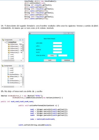 resultados abrir= new resultados();
abrir.setVisible(true);
String inf =resultv.getText();
abrir.cont1.setText(inf);
String inf1 =resultv1.getText();
abrir.cont2.setText(inf1);
String inf2 =resultv2.getText();
abrir.cont3.setText(inf2);
String inf3 =resultv3.getText();
abrir.cont4.setText(inf3);
14.- Y ahora dentro del segundo formulario con el nombre resultados debo crear los siguientes botones y carteles de jlabel
ordenándolos de manera que se vean como en la ventana mostrada
15.- Me dirijo al boton total con doble clic y escribo
JButton btnNewButton_2 = new JButton("TOTAL");
btnNewButton_2.addActionListener(new ActionListener() {
public int num1,num2,num3,num4,suma;
public void actionPerformed(ActionEvent e) {
num1 = Integer.parseInt(cont1.getText());
num2 = Integer.parseInt(cont2.getText());
num3 = Integer.parseInt(cont3.getText());
num4= Integer.parseInt(cont4.getText());
suma = num1+num2+num3+num4;
cont5.setText(String.valueOf(suma));
 