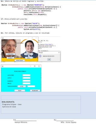 16.- Ahora me dirijo al botón regresar y escribo:
JButton btnNewButton_1 = new JButton("REGRESAR");
btnNewButton_1.addActionListener(new ActionListener() {
public void actionPerformed(ActionEvent e) {
politica abrir= new politica();
abrir.setVisible(true);
resultados.this.dispose();
17.- Ahora al botón salir y escribo:
JButton btnNewButton = new JButton("SALIR");
btnNewButton.addActionListener(new ActionListener() {
public void actionPerformed(ActionEvent e) {
System.exit(WIDTH);
18.- Por último, ejecuto el programa y veo el resultado
BIBLIOGRAFÍA:
Programa Eclipse – Java
Ejercicio en clase
f.) _____________________ f.) __________________
Keevyn Moreno MSc. Víctor Zapata
 